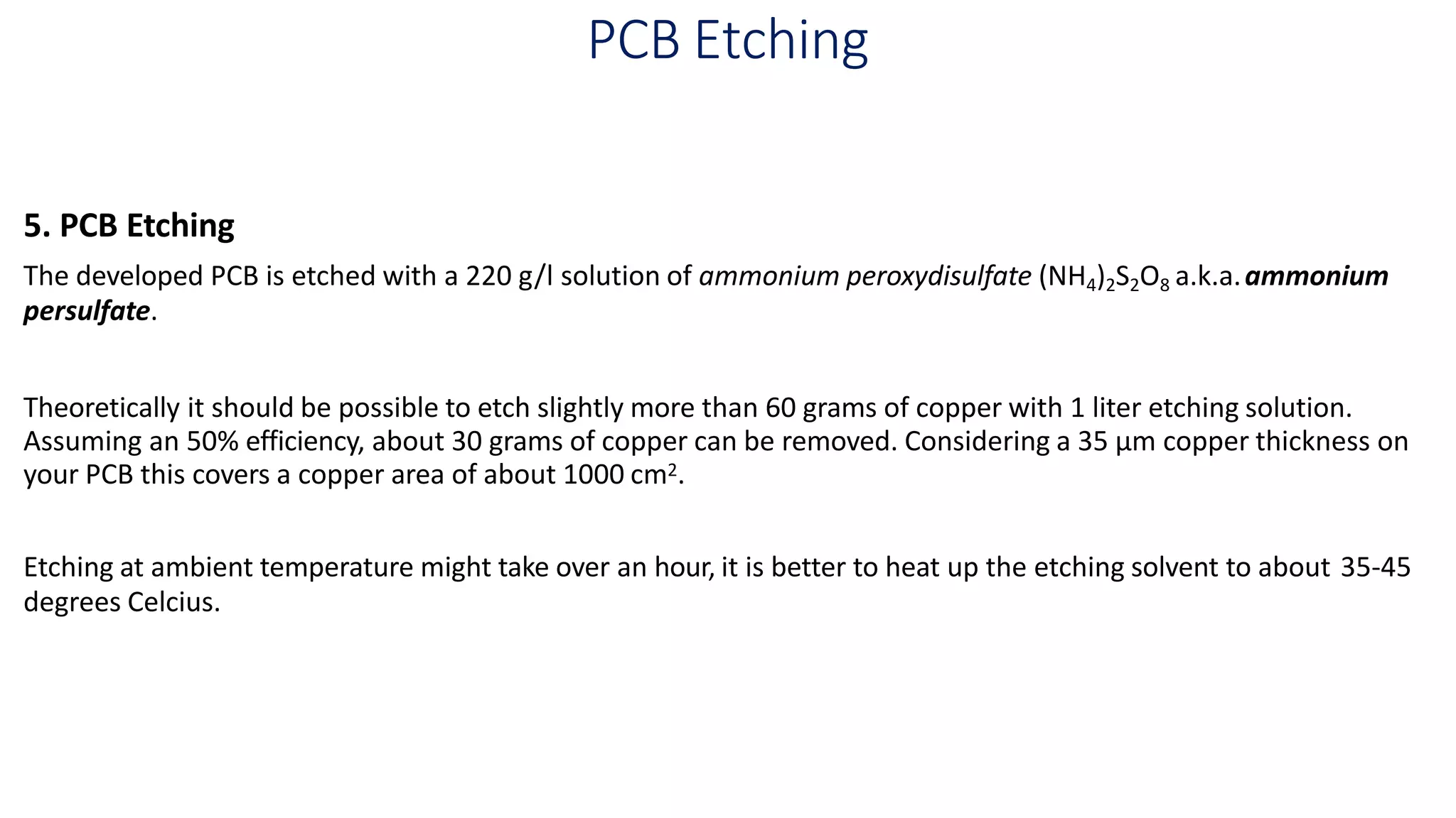 PCB Etching
5. PCB Etching
The developed PCB is etched with a 220 g/l solution of ammonium peroxydisulfate (NH4)2S2O8 a.k.a.ammonium
persulfate.
Theoretically it should be possible to etch slightly more than 60 grams of copper with 1 liter etching solution.
Assuming an 50% efficiency, about 30 grams of copper can be removed. Considering a 35 µm copper thickness on
your PCB this covers a copper area of about 1000 cm2.
Etching at ambient temperature might take over an hour, it is better to heat up the etching solvent to about 35-45
degrees Celcius.
 