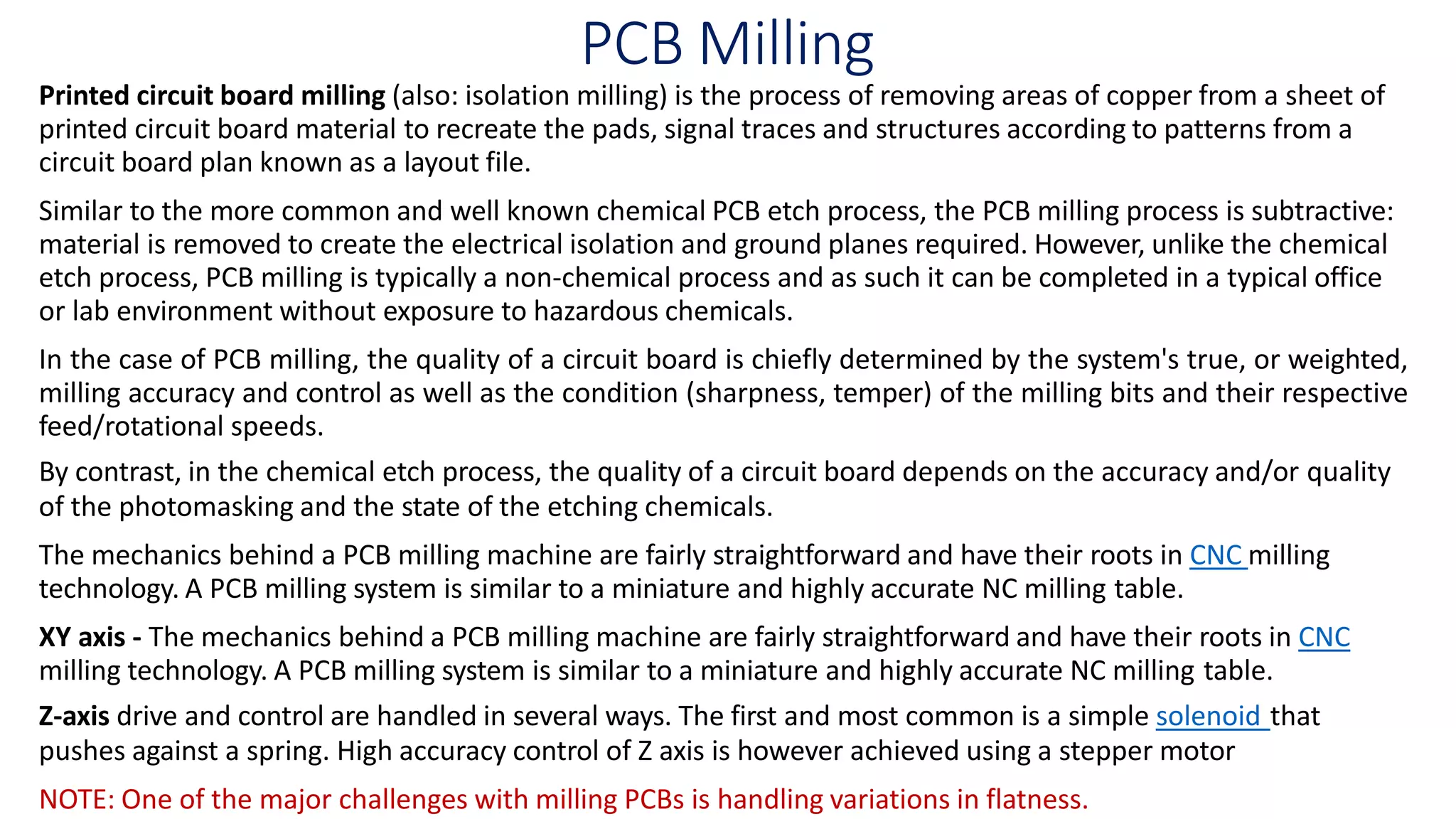 PCB Milling
Printed circuit board milling (also: isolation milling) is the process of removing areas of copper from a sheet of
printed circuit board material to recreate the pads, signal traces and structures according to patterns from a
circuit board plan known as a layout file.
Similar to the more common and well known chemical PCB etch process, the PCB milling process is subtractive:
material is removed to create the electrical isolation and ground planes required. However, unlike the chemical
etch process, PCB milling is typically a non-chemical process and as such it can be completed in a typical office
or lab environment without exposure to hazardous chemicals.
In the case of PCB milling, the quality of a circuit board is chiefly determined by the system's true, or weighted,
milling accuracy and control as well as the condition (sharpness, temper) of the milling bits and their respective
feed/rotational speeds.
By contrast, in the chemical etch process, the quality of a circuit board depends on the accuracy and/or quality
of the photomasking and the state of the etching chemicals.
The mechanics behind a PCB milling machine are fairly straightforward and have their roots in CNC milling
technology. A PCB milling system is similar to a miniature and highly accurate NC milling table.
XY axis - The mechanics behind a PCB milling machine are fairly straightforward and have their roots in CNC
milling technology. A PCB milling system is similar to a miniature and highly accurate NC milling table.
Z-axis drive and control are handled in several ways. The first and most common is a simple solenoid that
pushes against a spring. High accuracy control of Z axis is however achieved using a stepper motor
NOTE: One of the major challenges with milling PCBs is handling variations in flatness.
 