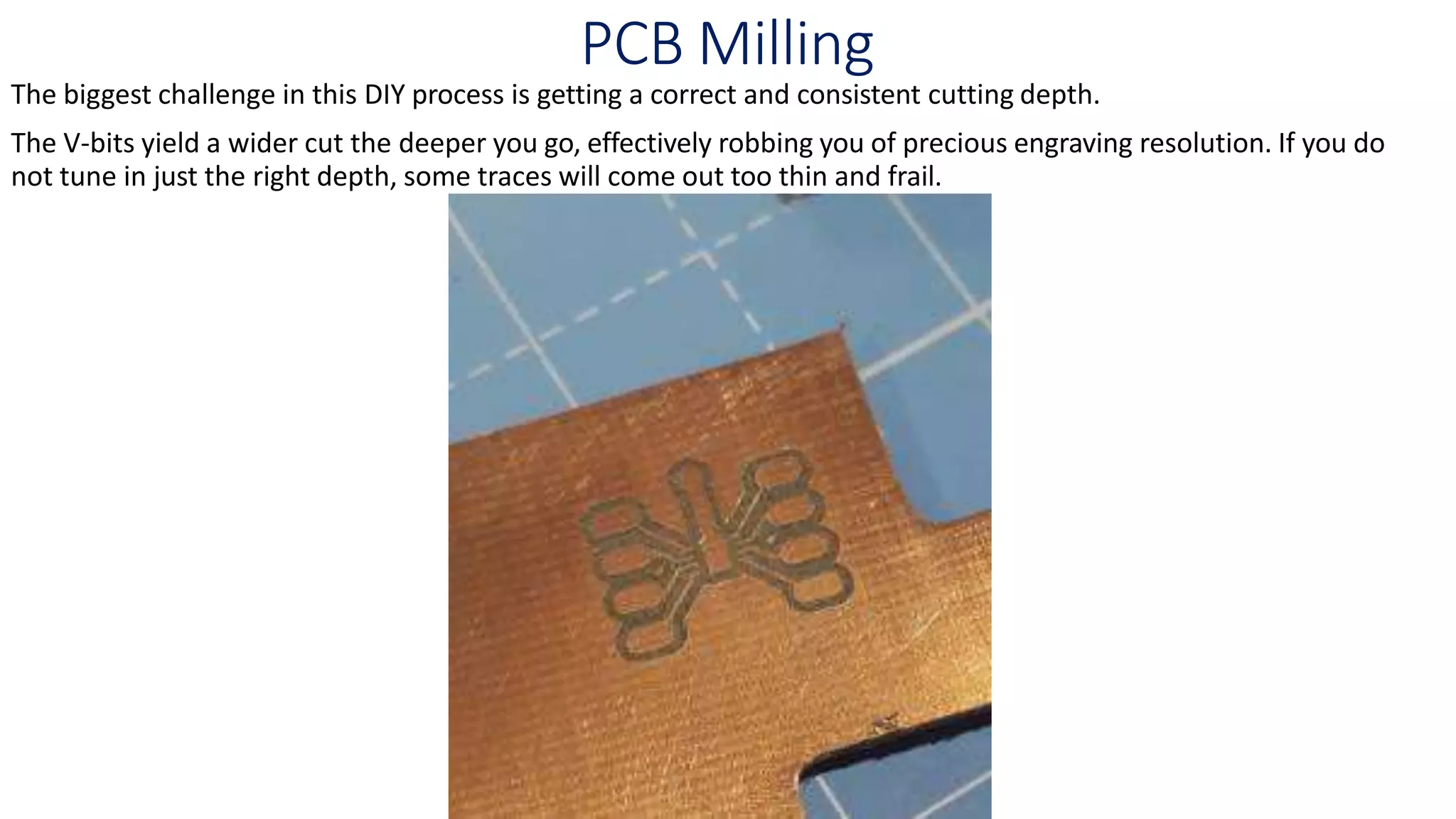 PCB Milling
The biggest challenge in this DIY process is getting a correct and consistent cutting depth.
The V-bits yield a wider cut the deeper you go, effectively robbing you of precious engraving resolution. If you do
not tune in just the right depth, some traces will come out too thin and frail.
 