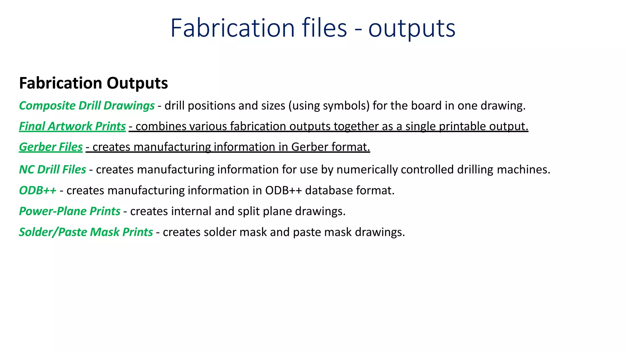 Fabrication files - outputs
Fabrication Outputs
Composite Drill Drawings - drill positions and sizes (using symbols) for the board in one drawing.
Final Artwork Prints - combines various fabrication outputs together as a single printable output.
Gerber Files - creates manufacturing information in Gerber format.
NC Drill Files - creates manufacturing information for use by numerically controlled drilling machines.
ODB++ - creates manufacturing information in ODB++ database format.
Power-Plane Prints - creates internal and split plane drawings.
Solder/Paste Mask Prints - creates solder mask and paste mask drawings.
 