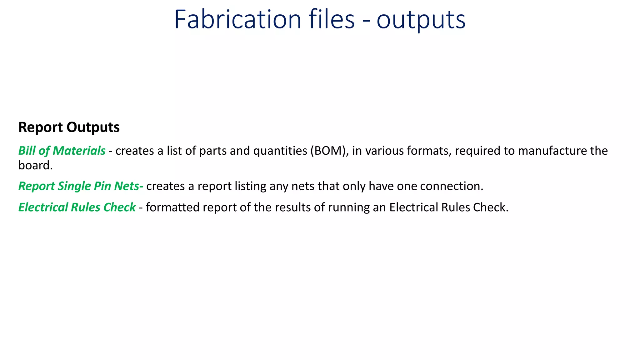 Fabrication files - outputs
Report Outputs
Bill of Materials - creates a list of parts and quantities (BOM), in various formats, required to manufacture the
board.
Report Single Pin Nets- creates a report listing any nets that only have one connection.
Electrical Rules Check - formatted report of the results of running an Electrical Rules Check.
 