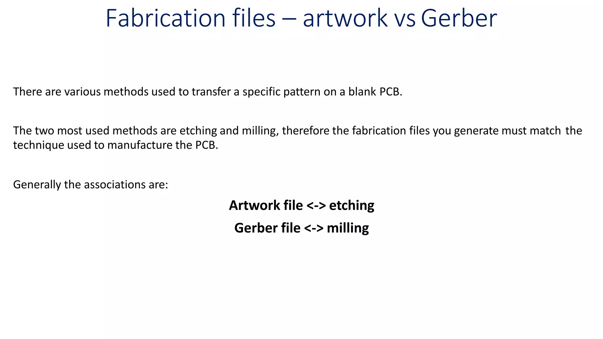 Fabrication files – artwork vs Gerber
There are various methods used to transfer a specific pattern on a blank PCB.
The two most used methods are etching and milling, therefore the fabrication files you generate must match the
technique used to manufacture the PCB.
Generally the associations are:
Artwork file <-> etching
Gerber file <-> milling
 