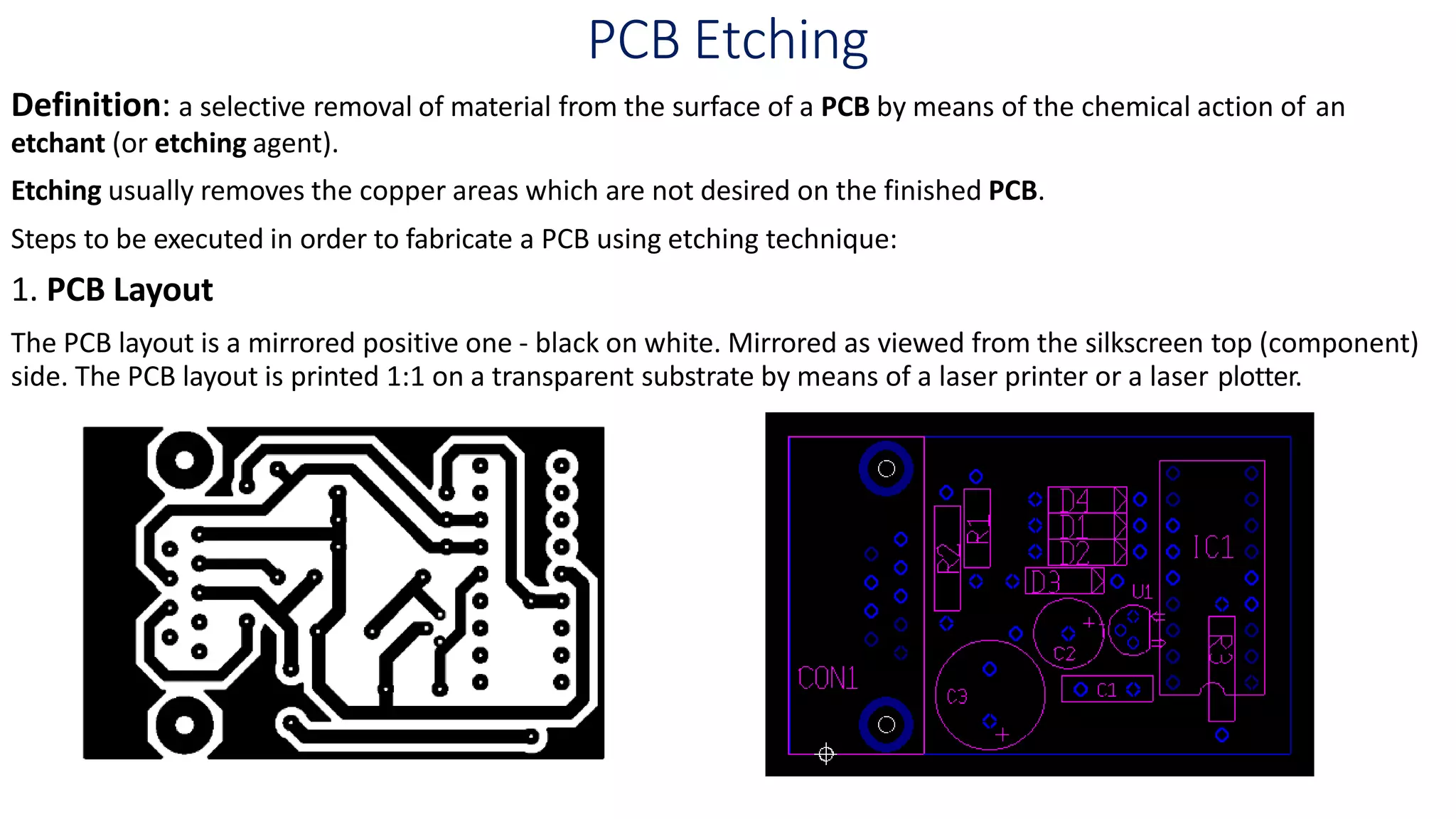 PCB Etching
Definition: a selective removal of material from the surface of a PCB by means of the chemical action of an
etchant (or etching agent).
Etching usually removes the copper areas which are not desired on the finished PCB.
Steps to be executed in order to fabricate a PCB using etching technique:
1. PCB Layout
The PCB layout is a mirrored positive one - black on white. Mirrored as viewed from the silkscreen top (component)
side. The PCB layout is printed 1:1 on a transparent substrate by means of a laser printer or a laser plotter.
 