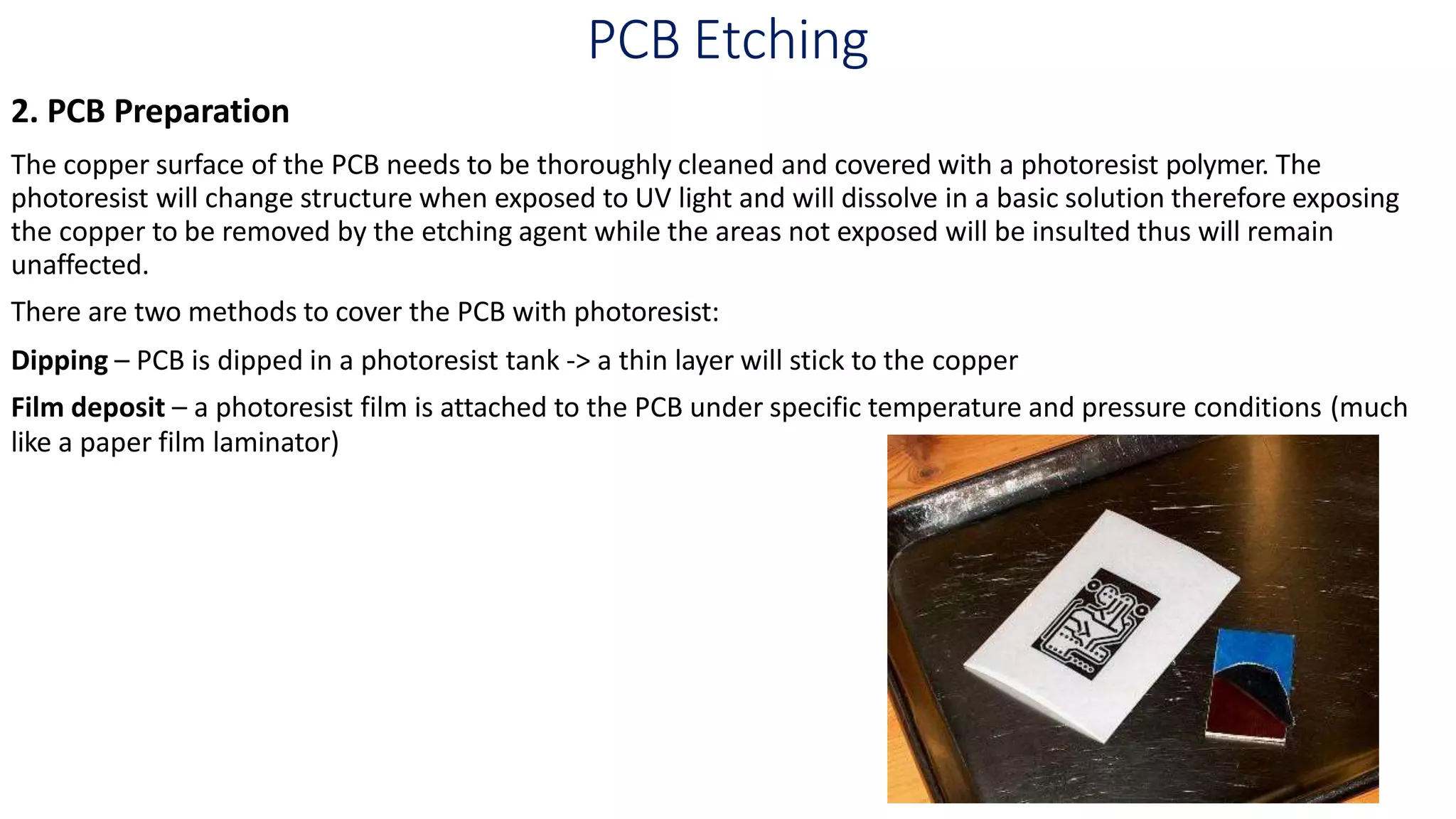 PCB Etching
2. PCB Preparation
The copper surface of the PCB needs to be thoroughly cleaned and covered with a photoresist polymer. The
photoresist will change structure when exposed to UV light and will dissolve in a basic solution therefore exposing
the copper to be removed by the etching agent while the areas not exposed will be insulted thus will remain
unaffected.
There are two methods to cover the PCB with photoresist:
Dipping – PCB is dipped in a photoresist tank -> a thin layer will stick to the copper
Film deposit – a photoresist film is attached to the PCB under specific temperature and pressure conditions (much
like a paper film laminator)
 