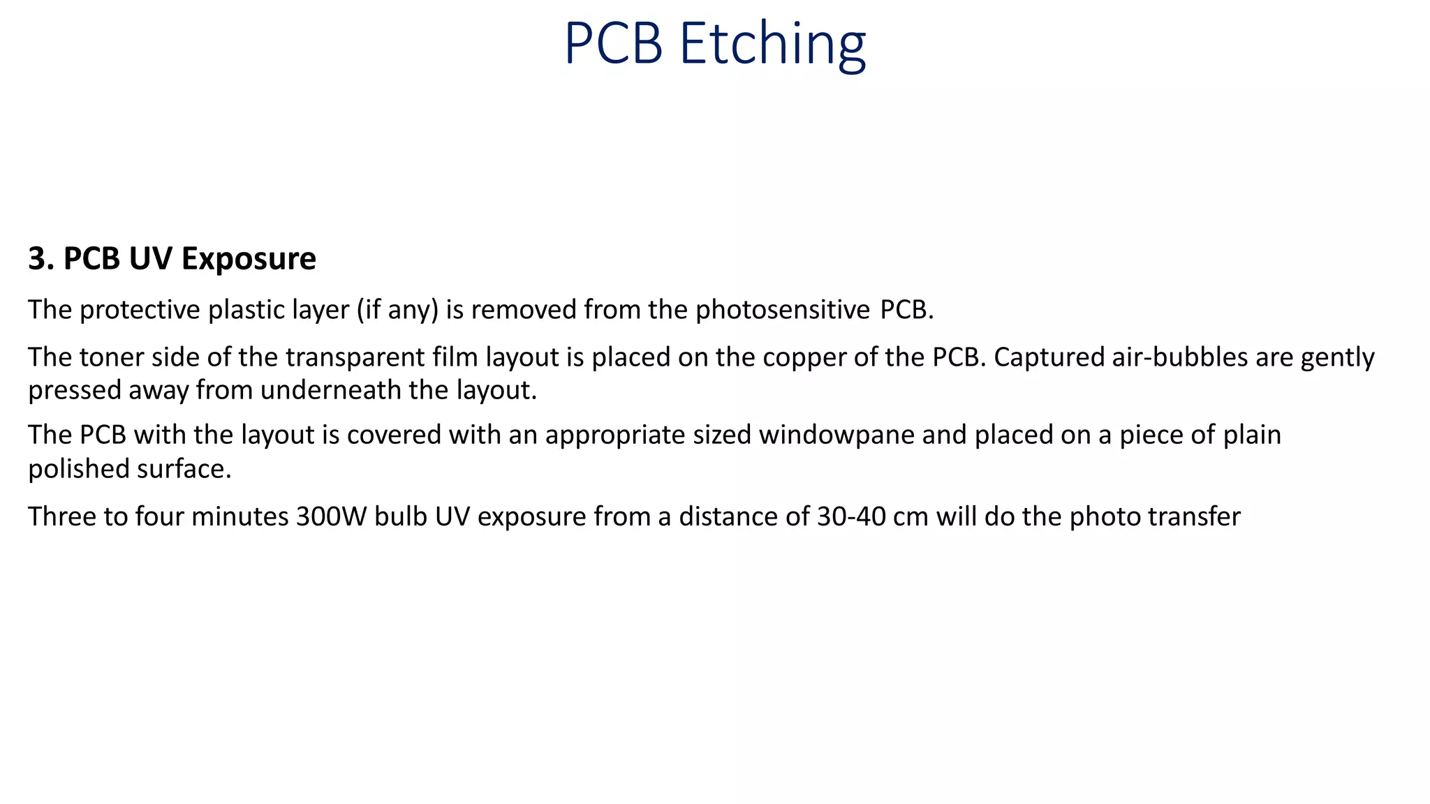 PCB Etching
3. PCB UV Exposure
The protective plastic layer (if any) is removed from the photosensitive PCB.
The toner side of the transparent film layout is placed on the copper of the PCB. Captured air-bubbles are gently
pressed away from underneath the layout.
The PCB with the layout is covered with an appropriate sized windowpane and placed on a piece of plain
polished surface.
Three to four minutes 300W bulb UV exposure from a distance of 30-40 cm will do the photo transfer
 