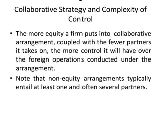 •
Collaborative Strategy and Complexity of
Control
• The more equity a firm puts into collaborative
arrangement, coupled with the fewer partners
it takes on, the more control it will have over
the foreign operations conducted under the
arrangement.
• Note that non-equity arrangements typically
entail at least one and often several partners.
 