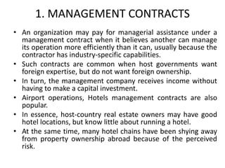 1. MANAGEMENT CONTRACTS
• An organization may pay for managerial assistance under a
management contract when it believes another can manage
its operation more efficiently than it can, usually because the
contractor has industry-specific capabilities.
• Such contracts are common when host governments want
foreign expertise, but do not want foreign ownership.
• In turn, the management company receives income without
having to make a capital investment.
• Airport operations, Hotels management contracts are also
popular.
• In essence, host-country real estate owners may have good
hotel locations, but know little about running a hotel.
• At the same time, many hotel chains have been shying away
from property ownership abroad because of the perceived
risk.
 