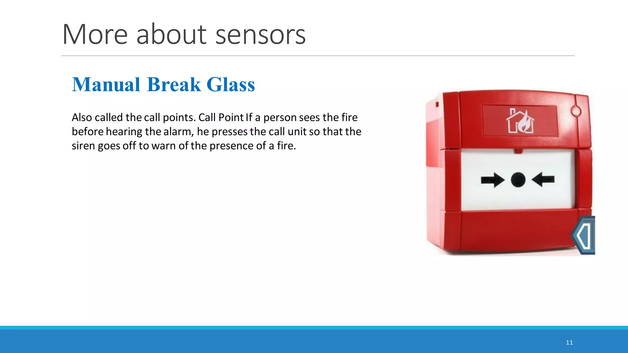 More about sensors
11
Manual Break Glass
Also called the call points. Call PointIf a person sees the fire
before hearing the alarm, he presses the call unit so that the
siren goes off to warn of the presence of a fire.
 