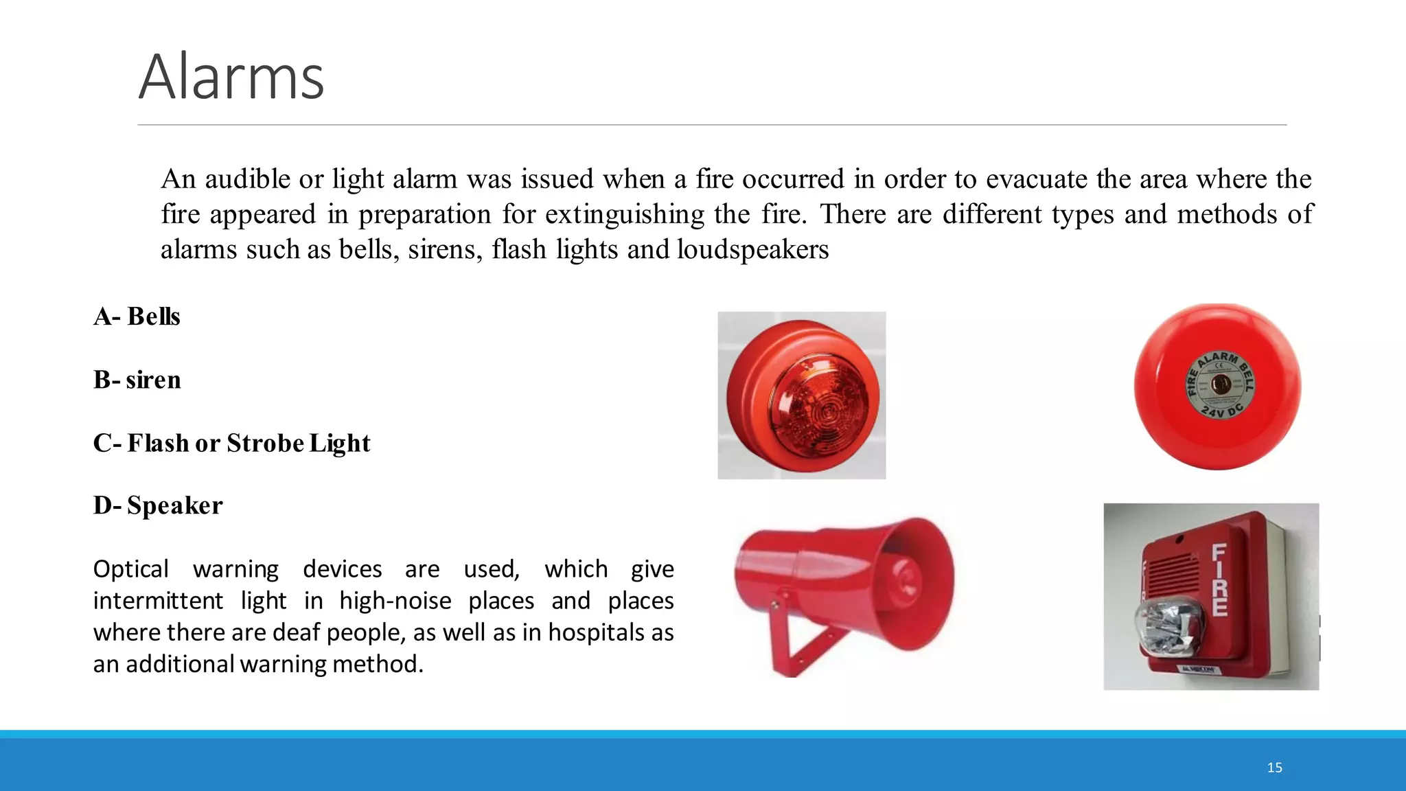Alarms
15
An audible or light alarm was issued when a fire occurred in order to evacuate the area where the
fire appeared in preparation for extinguishing the fire. There are different types and methods of
alarms such as bells, sirens, flash lights and loudspeakers
A- Bells
B- siren
C- Flash or Strobe Light
D- Speaker
Optical warning devices are used, which give
intermittent light in high-noise places and places
where there are deaf people, as well as in hospitals as
an additional warning method.
 