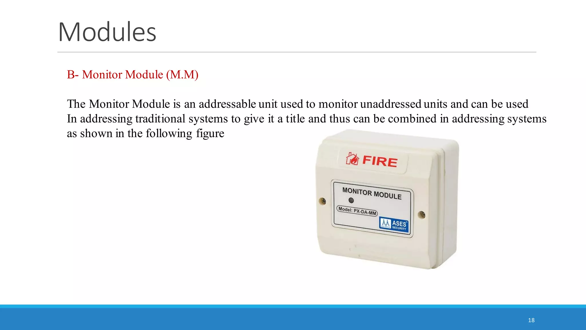 Modules
18
B- Monitor Module (M.M)
The Monitor Module is an addressable unit used to monitor unaddressed units and can be used
In addressing traditional systems to give it a title and thus can be combined in addressing systems
as shown in the following figure
 