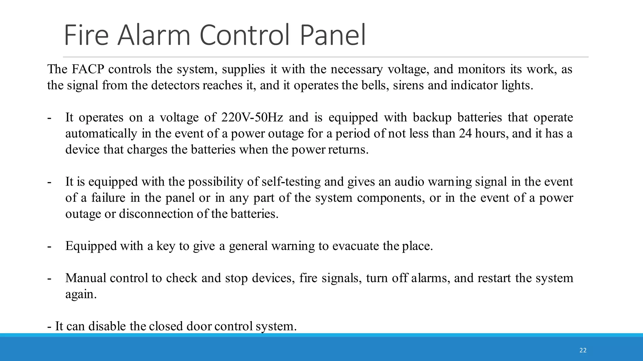 Fire Alarm Control Panel
22
The FACP controls the system, supplies it with the necessary voltage, and monitors its work, as
the signal from the detectors reaches it, and it operates the bells, sirens and indicator lights.
- It operates on a voltage of 220V-50Hz and is equipped with backup batteries that operate
automatically in the event of a power outage for a period of not less than 24 hours, and it has a
device that charges the batteries when the power returns.
- It is equipped with the possibility of self-testing and gives an audio warning signal in the event
of a failure in the panel or in any part of the system components, or in the event of a power
outage or disconnection of the batteries.
- Equipped with a key to give a general warning to evacuate the place.
- Manual control to check and stop devices, fire signals, turn off alarms, and restart the system
again.
- It can disable the closed door control system.
 