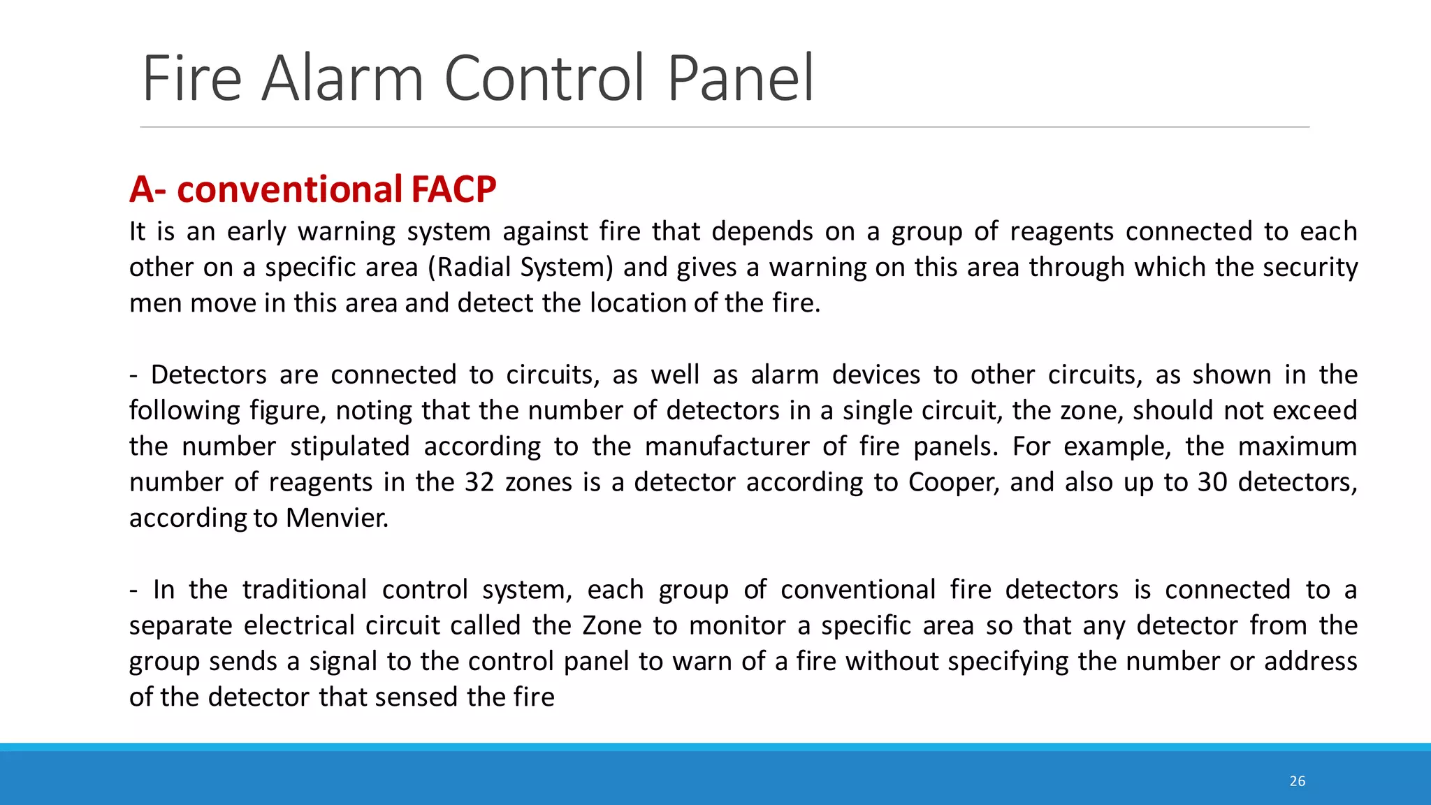 Fire Alarm Control Panel
26
A- conventional FACP
It is an early warning system against fire that depends on a group of reagents connected to each
other on a specific area (Radial System) and gives a warning on this area through which the security
men move in this area and detect the location of the fire.
- Detectors are connected to circuits, as well as alarm devices to other circuits, as shown in the
following figure, noting that the number of detectors in a single circuit, the zone, should not exceed
the number stipulated according to the manufacturer of fire panels. For example, the maximum
number of reagents in the 32 zones is a detector according to Cooper, and also up to 30 detectors,
according to Menvier.
- In the traditional control system, each group of conventional fire detectors is connected to a
separate electrical circuit called the Zone to monitor a specific area so that any detector from the
group sends a signal to the control panel to warn of a fire without specifying the number or address
of the detector that sensed the fire
 