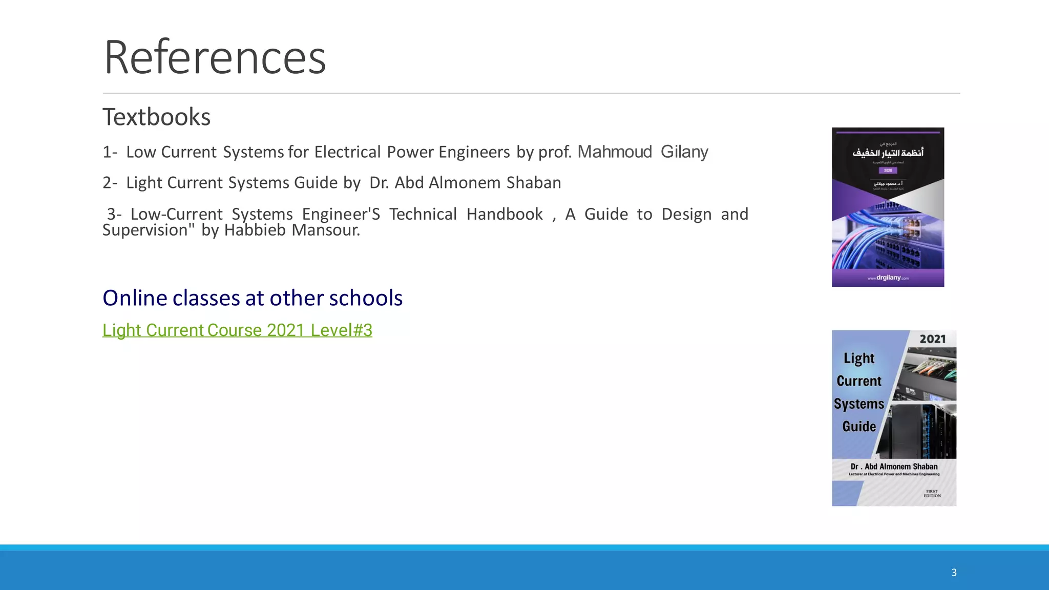 References
Textbooks
1- Low Current Systems for Electrical Power Engineers by prof. Mahmoud Gilany
2- Light Current Systems Guide by Dr. Abd Almonem Shaban
3- Low-Current Systems Engineer'S Technical Handbook , A Guide to Design and
Supervision" by Habbieb Mansour.
Online classes at other schools
Light Current Course 2021 Level#3
3
 
