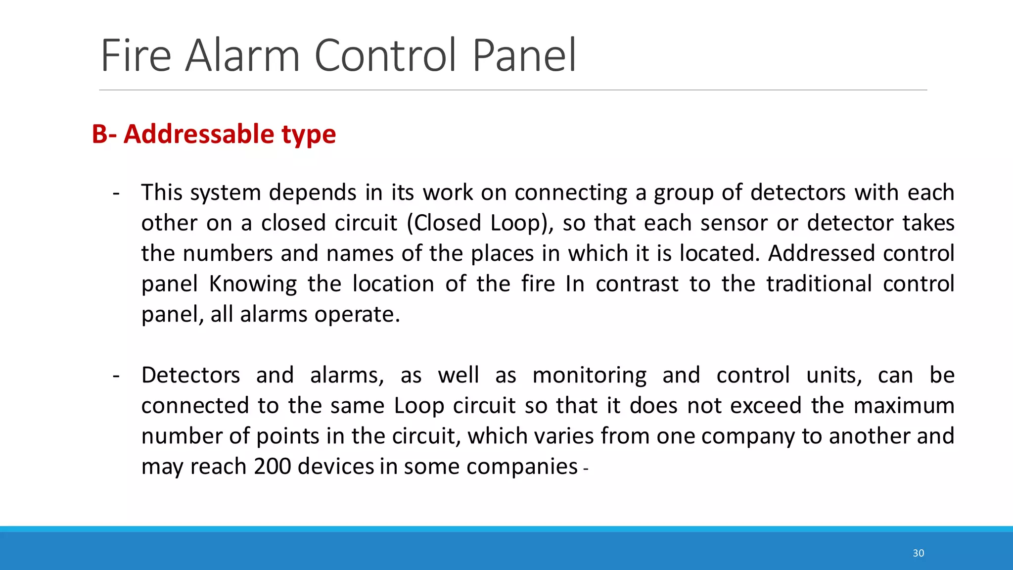 Fire Alarm Control Panel
30
B- Addressable type
- This system depends in its work on connecting a group of detectors with each
other on a closed circuit (Closed Loop), so that each sensor or detector takes
the numbers and names of the places in which it is located. Addressed control
panel Knowing the location of the fire In contrast to the traditional control
panel, all alarms operate.
- Detectors and alarms, as well as monitoring and control units, can be
connected to the same Loop circuit so that it does not exceed the maximum
number of points in the circuit, which varies from one company to another and
may reach 200 devices in some companies -
 
