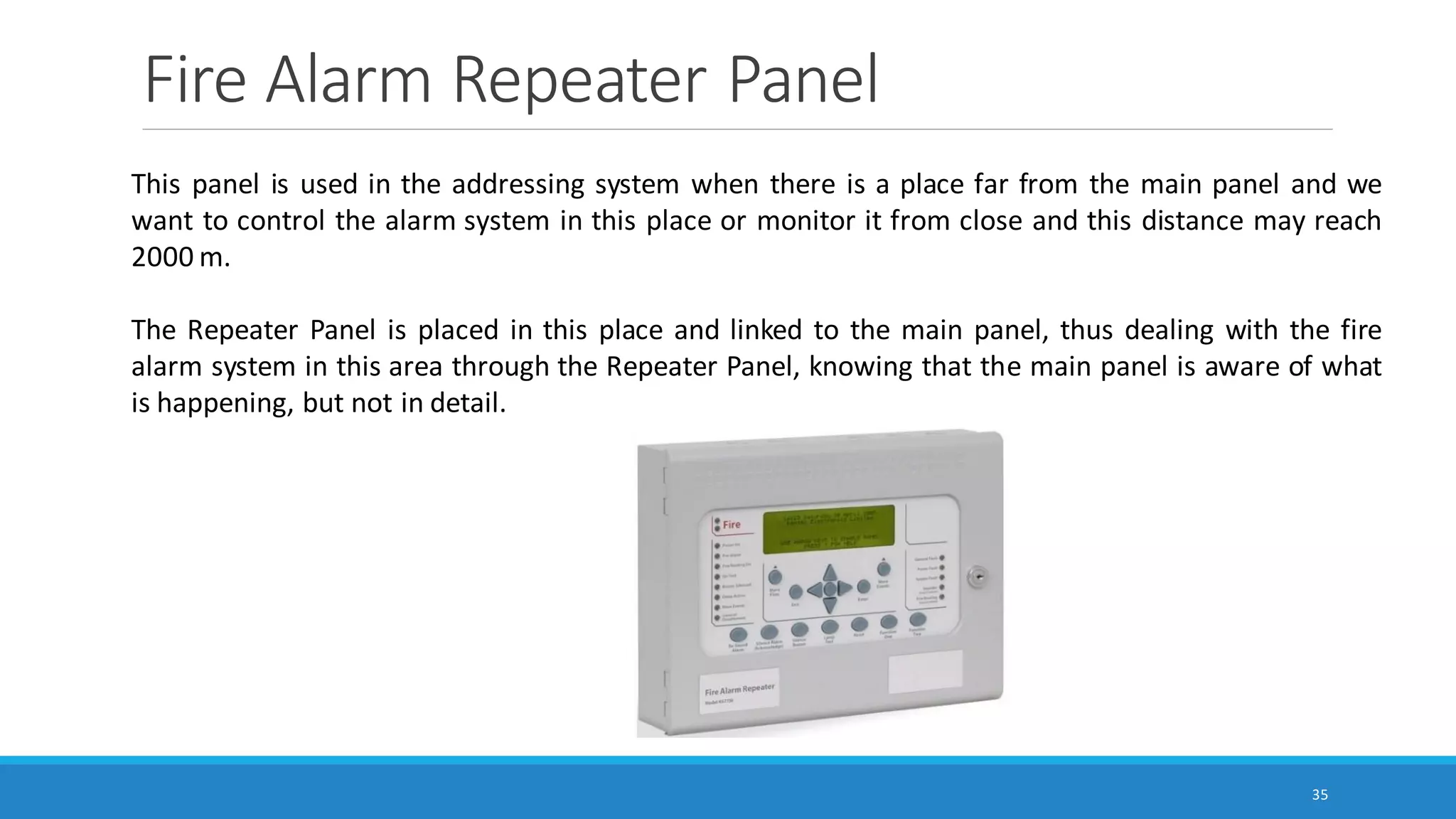Fire Alarm Repeater Panel
35
This panel is used in the addressing system when there is a place far from the main panel and we
want to control the alarm system in this place or monitor it from close and this distance may reach
2000 m.
The Repeater Panel is placed in this place and linked to the main panel, thus dealing with the fire
alarm system in this area through the Repeater Panel, knowing that the main panel is aware of what
is happening, but not in detail.
 