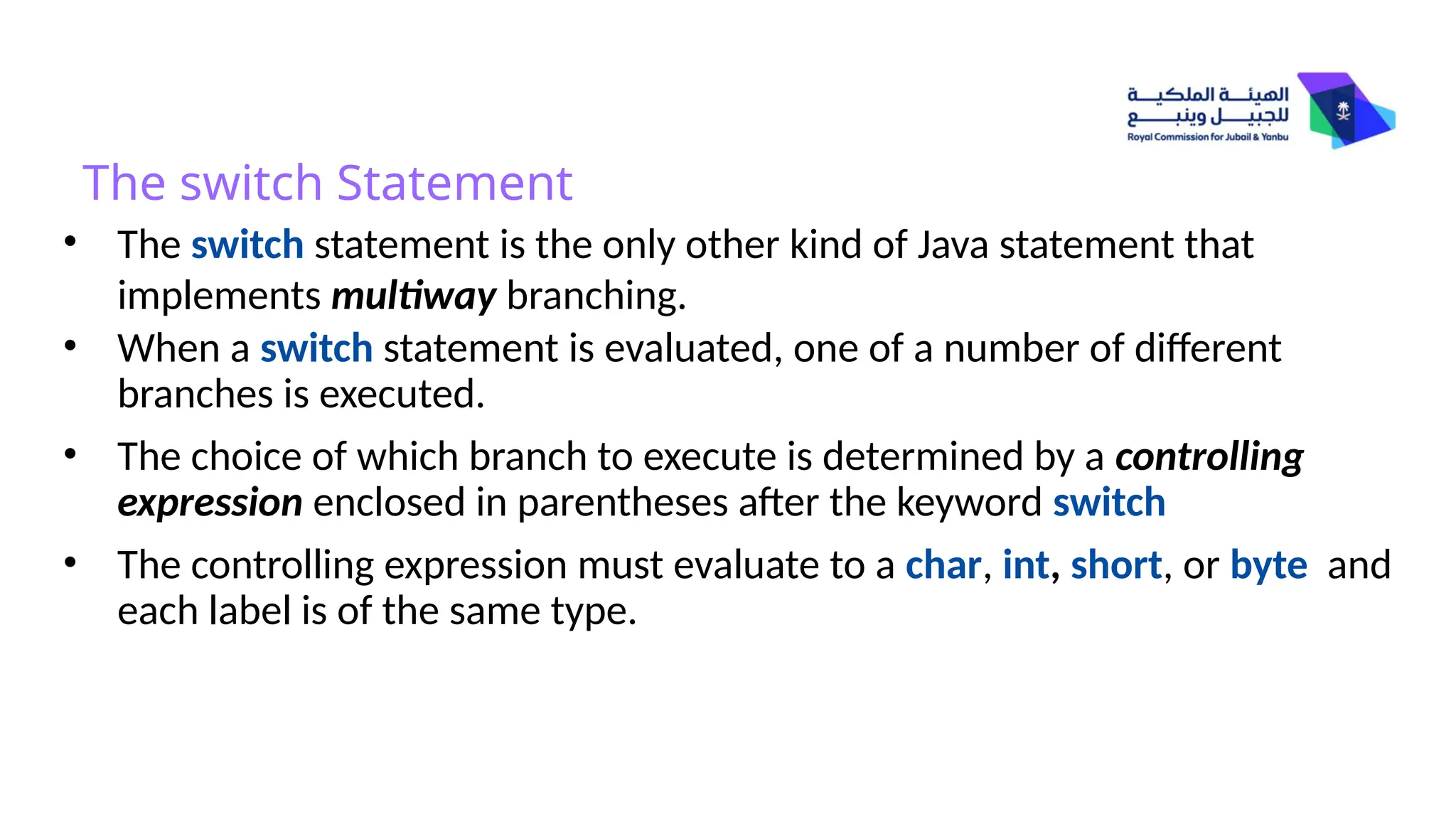 The switch Statement
• The switch statement is the only other kind of Java statement that
implements multiway branching.
• When a switch statement is evaluated, one of a number of different
branches is executed.
• The choice of which branch to execute is determined by a controlling
expression enclosed in parentheses after the keyword switch
• The controlling expression must evaluate to a char, int, short, or byte and
each label is of the same type.
 