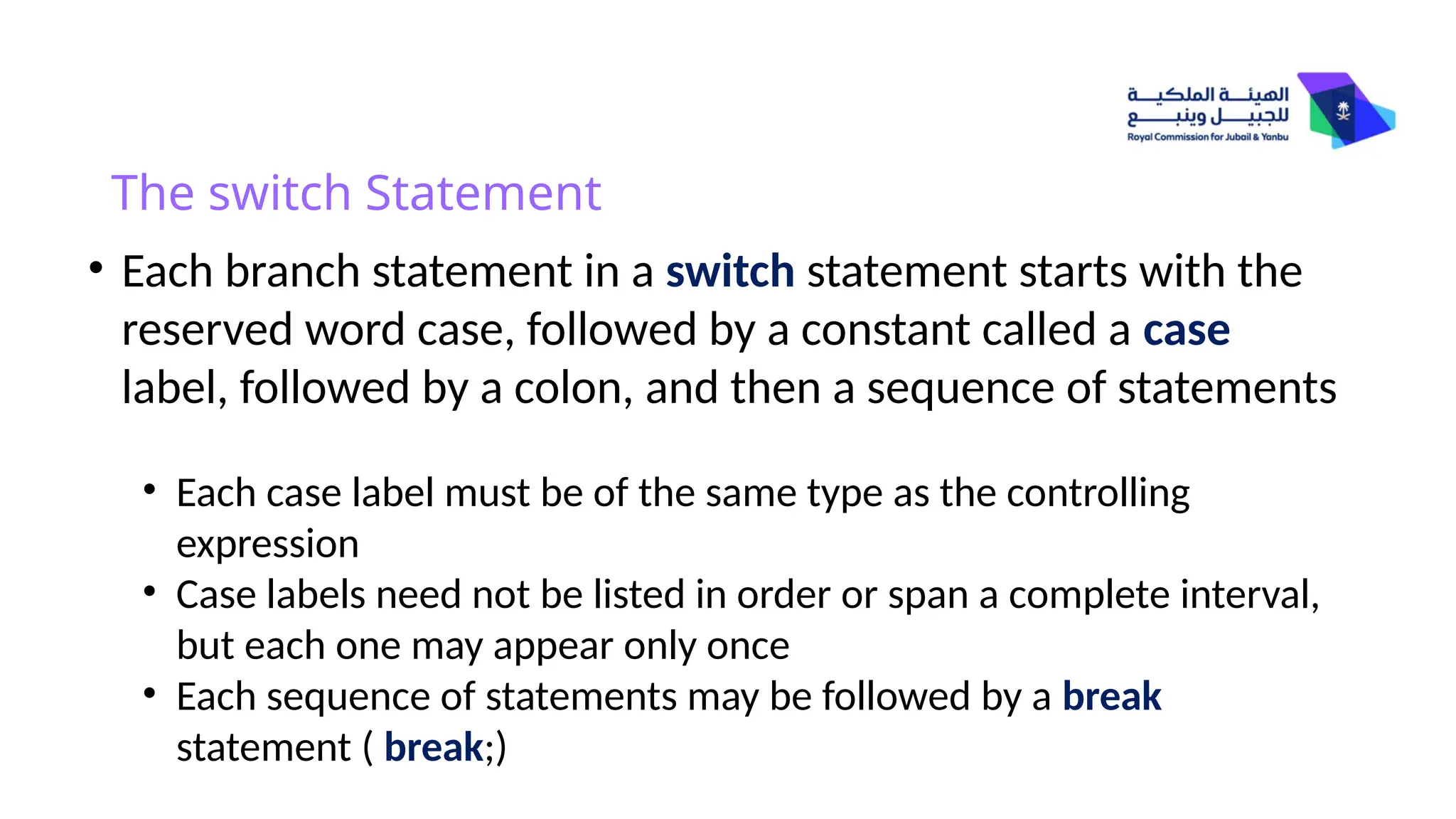 The switch Statement
• Each branch statement in a switch statement starts with the
reserved word case, followed by a constant called a case
label, followed by a colon, and then a sequence of statements
• Each case label must be of the same type as the controlling
expression
• Case labels need not be listed in order or span a complete interval,
but each one may appear only once
• Each sequence of statements may be followed by a break
statement ( break;)
 