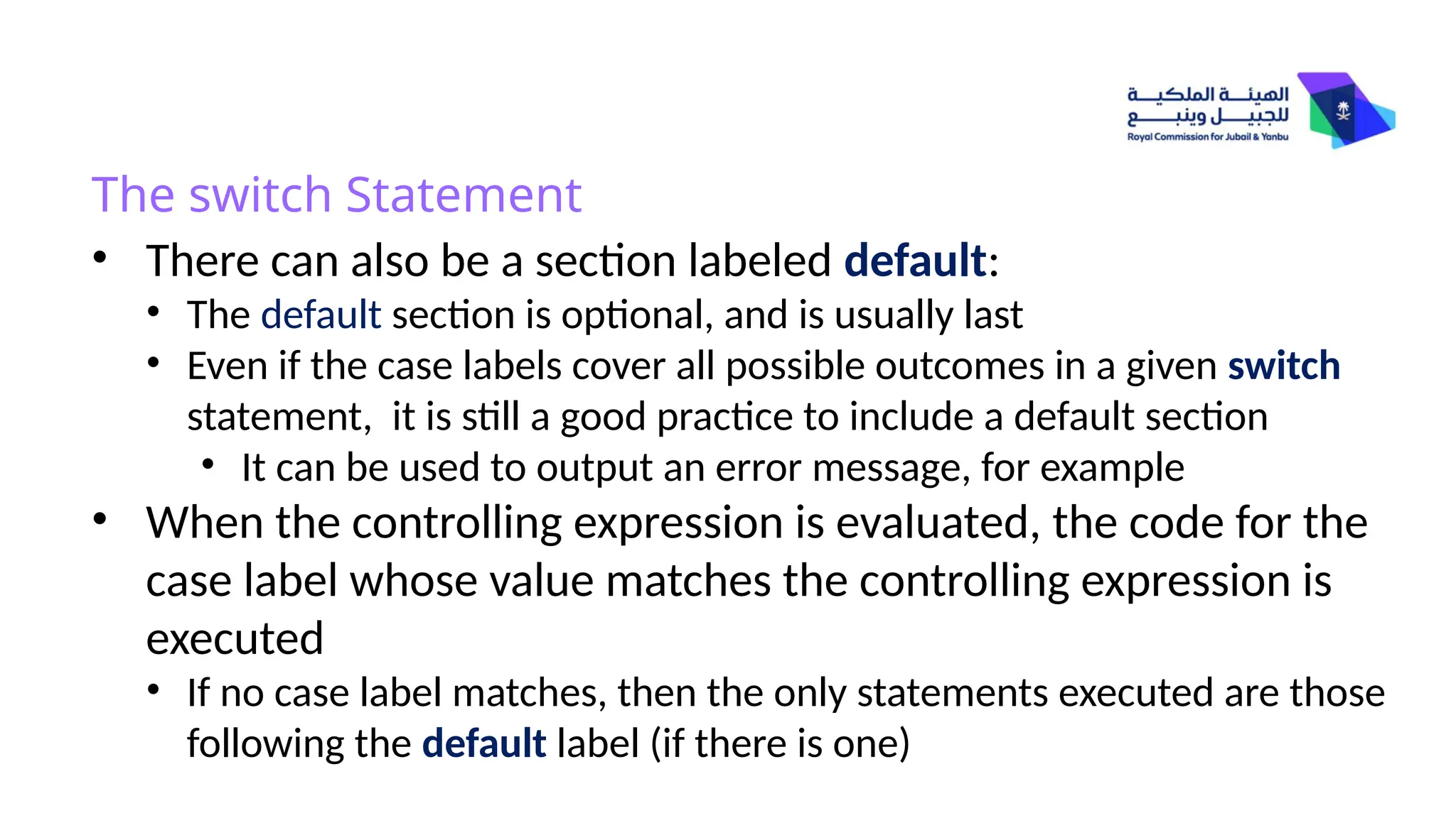 • There can also be a section labeled default:
• The default section is optional, and is usually last
• Even if the case labels cover all possible outcomes in a given switch
statement, it is still a good practice to include a default section
• It can be used to output an error message, for example
• When the controlling expression is evaluated, the code for the
case label whose value matches the controlling expression is
executed
• If no case label matches, then the only statements executed are those
following the default label (if there is one)
The switch Statement
 