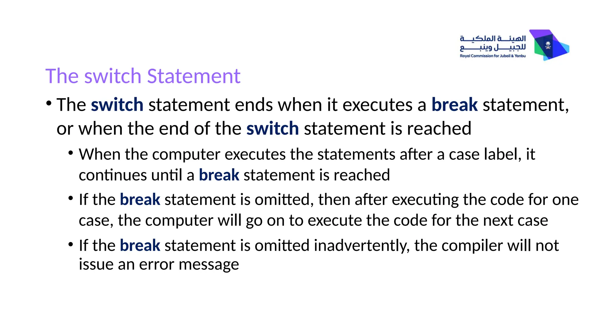 The switch Statement
• The switch statement ends when it executes a break statement,
or when the end of the switch statement is reached
• When the computer executes the statements after a case label, it
continues until a break statement is reached
• If the break statement is omitted, then after executing the code for one
case, the computer will go on to execute the code for the next case
• If the break statement is omitted inadvertently, the compiler will not
issue an error message
 