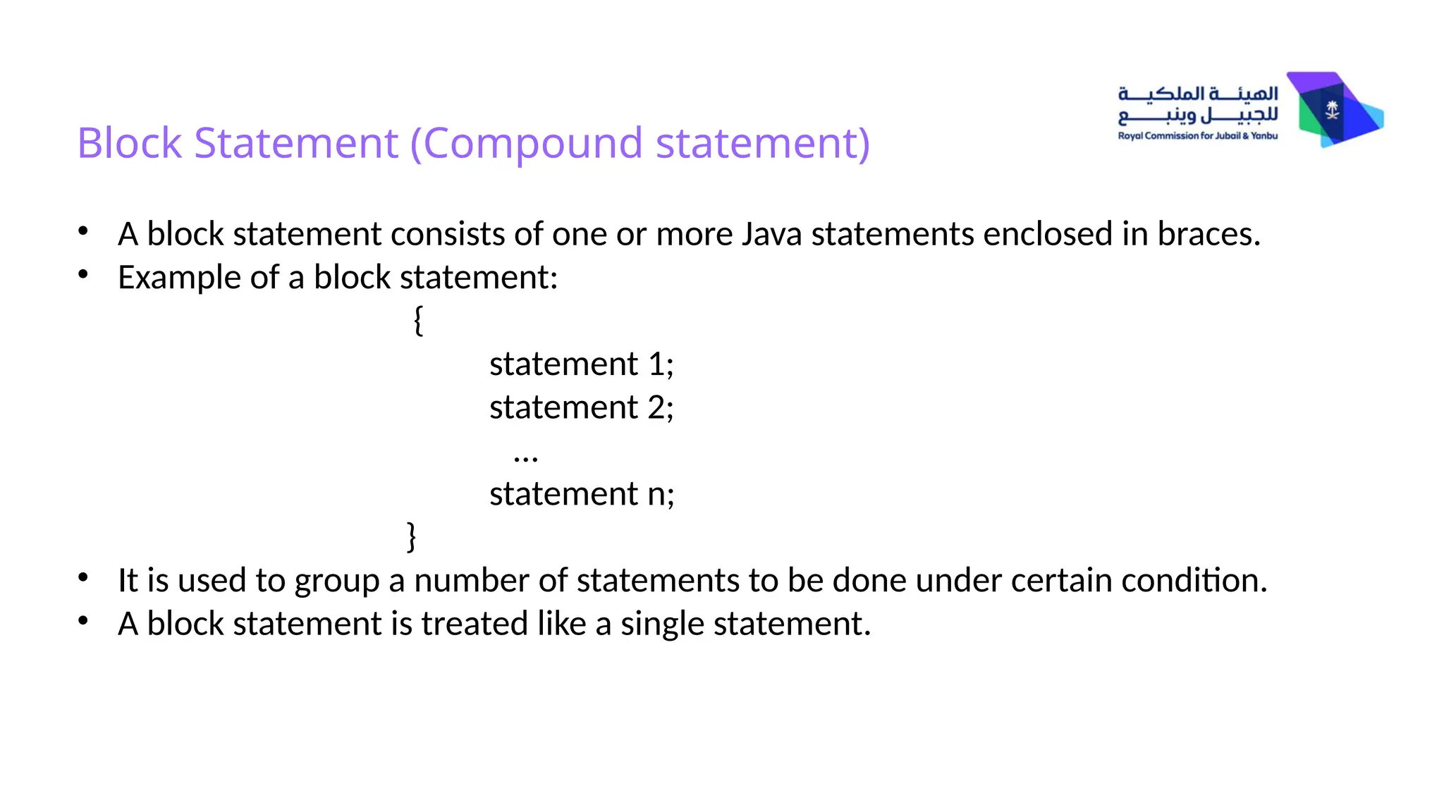 Block Statement (Compound statement)
• A block statement consists of one or more Java statements enclosed in braces.
• Example of a block statement:
{
statement 1;
statement 2;
…
statement n;
}
• It is used to group a number of statements to be done under certain condition.
• A block statement is treated like a single statement.
 
