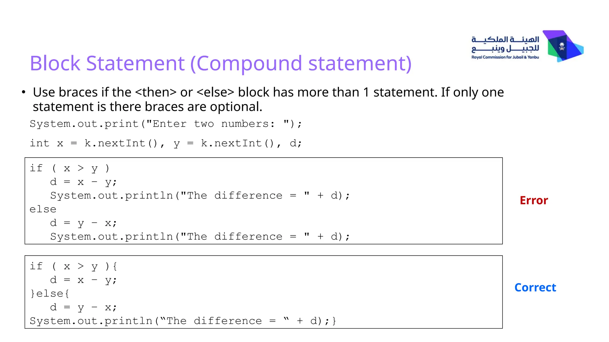 Block Statement (Compound statement)
• Use braces if the <then> or <else> block has more than 1 statement. If only one
statement is there braces are optional.
System.out.print("Enter two numbers: ");
int x = k.nextInt(), y = k.nextInt(), d;
if ( x > y )
d = x – y;
System.out.println("The difference = " + d);
else
d = y – x;
System.out.println("The difference = " + d);
if ( x > y ){
d = x – y;
}else{
d = y – x;
System.out.println(“The difference = “ + d);}
Error
Correct
 