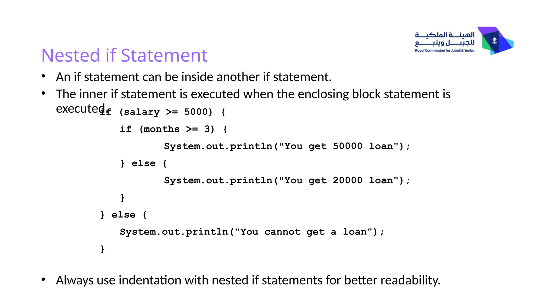 Nested if Statement
• An if statement can be inside another if statement.
• The inner if statement is executed when the enclosing block statement is
executed.
• Always use indentation with nested if statements for better readability.
if (salary >= 5000) {
if (months >= 3) {
System.out.println("You get 50000 loan");
} else {
System.out.println("You get 20000 loan");
}
} else {
System.out.println("You cannot get a loan");
}
 