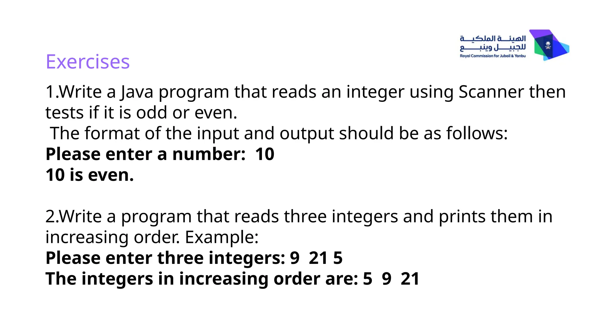 Exercises
1.Write a Java program that reads an integer using Scanner then
tests if it is odd or even.
The format of the input and output should be as follows:
Please enter a number: 10
10 is even.
2.Write a program that reads three integers and prints them in
increasing order. Example:
Please enter three integers: 9 21 5
The integers in increasing order are: 5 9 21
 