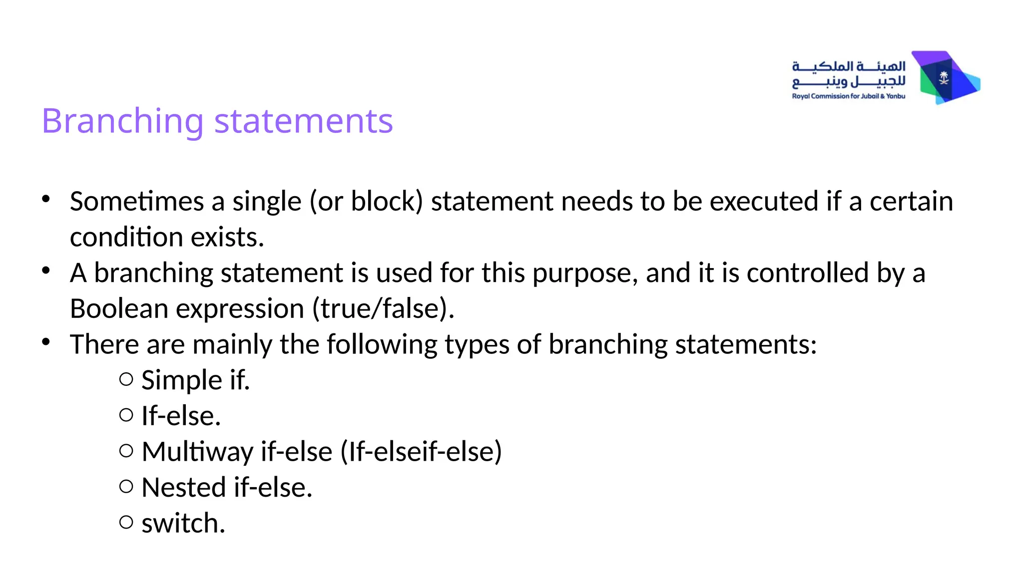 Branching statements
• Sometimes a single (or block) statement needs to be executed if a certain
condition exists.
• A branching statement is used for this purpose, and it is controlled by a
Boolean expression (true/false).
• There are mainly the following types of branching statements:
o Simple if.
o If-else.
o Multiway if-else (If-elseif-else)
o Nested if-else.
o switch.
 