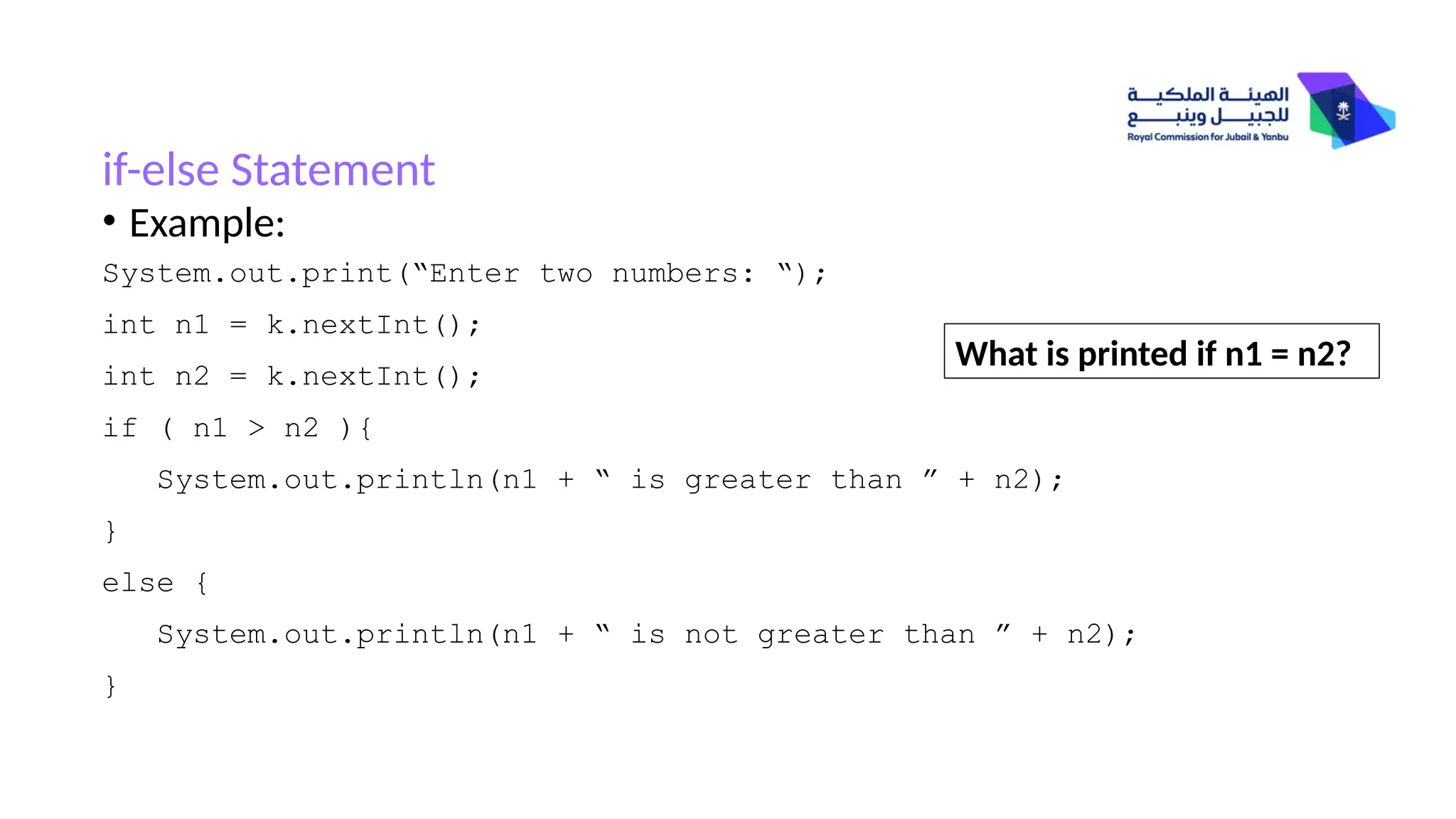 if-else Statement
• Example:
System.out.print(“Enter two numbers: “);
int n1 = k.nextInt();
int n2 = k.nextInt();
if ( n1 > n2 ){
System.out.println(n1 + “ is greater than ” + n2);
}
else {
System.out.println(n1 + “ is not greater than ” + n2);
}
What is printed if n1 = n2?
 