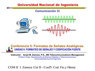 Universidad Nacional de Ingeniería 
Comunicación II 
Conferencia 5: Formateo de Señales Analógicas. 
UNIDAD II: FORMATEO DE SEÑALES Y CODIFICACIÓN FUENTE 
Instructor: Israel M. Zamora, P.E., MS Telecommunications Management 
Profesor Titular, Departamento de Sistemas Digitales y Telecomunicaciones. 
Universidad Nacional de Ingeniería 
COM II I. Zamora U n i II - Conf5: Cod. Fte.y F1omat 
 