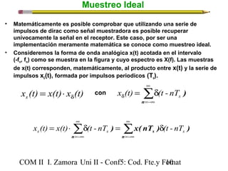 Muestreo Ideal 
• Matemáticamente es posible comprobar que utilizando una serie de 
impulsos de dirac como señal muestradora es posible recuperar 
unívocamente la señal en el receptor. Este caso, por ser una 
implementación meramente matemática se conoce como muestreo ideal. 
• Consideremos la forma de onda analógica x(t) acotada en el intervalo 
å¥ 
(-fm, fm) como se muestra en la figura y cuyo espectro es X(f). Las muestras 
de x(t) corresponden, matemáticamente, al producto entre x(t) y la serie de 
impulsos x(t), formada por impulsos periodicos (dTs). 
x (t) = x(t) × x (t) con x (t) = d 
(t - nT 
) s d d s =-¥ 
n 
å å¥ 
x (t) = x(t) × d (t - nT ) = x( nT ) d 
(t - nT 
) s s s =-¥ 
¥ 
=-¥ 
n 
s 
n 
COM II I. Zamora U n i II - Conf5: Cod. Fte.y F1o0mat 
 