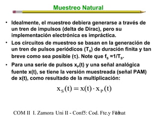 Muestreo Natural 
• Idealmente, el muestreo debiera generarse a través de 
un tren de impulsos (delta de Dirac), pero su 
implementación electrónica es impráctica. 
• Los circuitos de muestreo se basan en la generación de 
un tren de pulsos periódicos (TS) de duración finita y tan 
breve como sea posible (t). Note que fS =1/TS. 
• Para una serie de pulsos xP(t) y una señal analógica 
fuente x(t), se tiene la versión muestreada (señal PAM) 
de x(t), como resultado de la multiplicación: 
x (t) x(t) x (t) S P = × 
COM II I. Zamora U n i II - Conf5: Cod. Fte.y F1o3mat 
 