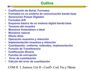 Outline 
• Codificación de Señal: Formateo 
• Formateo en un sistema de comunicación banda base 
• Generación Pulsos Digitales 
• Formateo A/D 
• Esquema básico de un sistema digital banda base 
• Teorema del muestro 
• Muestreo Instantáneo o Ideal 
• Muestreo natural 
• Efecto Alias 
• Operación muestreo y retención 
• Implementación muestreo y retención 
• Cuantización: uniforme, redondeo, implementación 
• Función de Transferencia 
• Codificación Binaria 
• Fuentes de corrupción 
• Error de cuantización 
• Cálculo del error de cuantización 
COM II I. Zamora U n i II - Conf5: Cod. Fte.y F2omat 
 