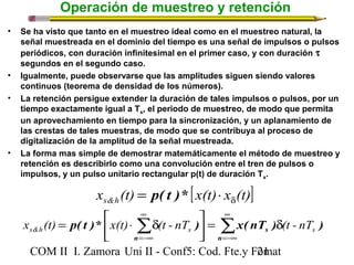Operación de muestreo y retención 
• Se ha visto que tanto en el muestreo ideal como en el muestreo natural, la 
señal muestreada en el dominio del tiempo es una señal de impulsos o pulsos 
periódicos, con duración infinitesimal en el primer caso, y con duración t 
segundos en el segundo caso. 
• Igualmente, puede observarse que las amplitudes siguen siendo valores 
continuos (teorema de densidad de los números). 
• La retención persigue extender la duración de tales impulsos o pulsos, por un 
tiempo exactamente igual a Ts, el periodo de muestreo, de modo que permita 
un aprovechamiento en tiempo para la sincronización, y un aplanamiento de 
las crestas de tales muestras, de modo que se contribuya al proceso de 
digitalización de la amplitud de la señal muestreada. 
• La forma mas simple de demostrar matemáticamente el método de muestreo y 
retención es describirlo como una convolución entre el tren de pulsos o 
impulsos, y un pulso unitario rectangular p(t) de duración Ts. 
x (t) [x(t) x (t)] s&h d = p( t )* × 
ù 
= é × d 
å å¥ 
p( t )* ) x( nT ) ) s&h s s x (t) x(t) (t - nT (t - nT 
= d =-¥ 
úû 
¥ 
=-¥ 
êë 
n 
s 
n 
COM II I. Zamora U n i II - Conf5: Cod. Fte.y F2o1mat 
 