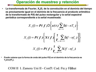Operación de muestreo y retención 
• La transformada de Fourier, Xs(f), de la convolución en el dominio del tiempo 
es precisamente igual en el dominio de la frecuencia al producto aritmético 
de la transformada de P(f) del pulso rectangular y la señal espectral 
periódica correspondiente a la señal muestreada: 
P( f ) x( t ) ) s s X (f) (t - nT 
é 
X (f) = P( f ) X( f ) å¥ 
1 d (f - nf 
s s P( f ) s s X (f) 1 (f - nf 
COM II I. Zamora U n i II - Conf5: Cod. Fte.y F2o2mat 
þ ý ü 
î í ì 
d Á = å¥ 
n=-¥ 
þ ý ü 
î í ì 
ù 
úû 
êë 
s n=-¥ 
) 
T 
å¥ 
=-¥ 
= 
s n 
X ) 
T 
• Puede notarse que la forma de onda del pulso P(f) en el dominio de la frecuencia es 
Tssinc(fTs). 
 