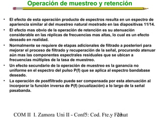 Operación de muestreo y retención 
• El efecto de esta operación producto de espectros resulta en un espectro de 
apariencia similar al del muestreo natural mostrado en las diapositivas 11/14. 
• El efecto mas obvio de la operación de retención es su atenuación 
considerable en las réplicas de frecuencias mas altas, lo cual es un efecto 
deseado en realidad. 
• Normalmente se requiere de etapas adicionales de filtrado a posteriori para 
mejorar el proceso de filtrado y recuperación de la señal, procurando atenuar 
aún mas las componentes espectrales residuales que se ubican a 
frecuencias múltiples de la tasa de muestreo. 
• Un efecto secundario de la operación de muestreo es la ganancia no 
uniforme en el espectro del pulso P(f) que se aplica al espectro bandabase 
deseado. 
• La operación de postfiltrado puede ser compensada por esta atenuación al 
incorporar la función inversa de P(f) (ecualización) a lo largo de la señal 
pasabanda. 
COM II I. Zamora U n i II - Conf5: Cod. Fte.y F2o3mat 
 