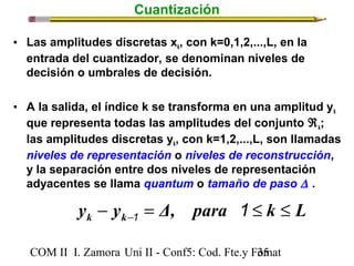 Cuantización 
• Las amplitudes discretas xk, con k=0,1,2,...,L, en la 
entrada del cuantizador, se denominan niveles de 
decisión o umbrales de decisión. 
• A la salida, el índice k se transforma en una amplitud yk 
que representa todas las amplitudes del conjunto Âk; 
las amplitudes discretas yk, con k=1,2,...,L, son llamadas 
niveles de representación o niveles de reconstrucción, 
y la separación entre dos niveles de representación 
adyacentes se llama quantum o tamaño de paso D . 
y y Δ, para k L k k - = £ £ - 1 1 
COM II I. Zamora U n i II - Conf5: Cod. Fte.y F3o5mat 
 