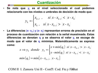 Cuantización 
• Se nota que yk es el nivel seleccionado el cual podemos 
relacionarlo con los niveles o umbrales de decisión de modo que: 
x , si x - x < 
x - x 
k -1 k -1 k 
x , si x - x x - x 
y 
> 
k k -1 k 
ïí ì 
= 
k ïî 
• La diferencias |x- xk-1| y |x- xk| representan errores de precisión en el 
proceso de cuantización con relación a la señal muestreada. Estas 
diferencias se denotan qi y se observa el valor yk se escoge de 
modo que el valor de qi minimize. Matemáticamente se expresa 
como: 
( ) 
( ) 
x y donde y 
k k 
x + min q si x - x > 
x - x 
x -min q si x - x x - x 
ïî 
ïí ì 
( ) { } i k-1 k 
i k -1 k 
i k-1 k 
min q = 
min x - x , x - x 
COM II I. Zamora U n i II - Conf5: Cod. Fte.y F3o7mat 
< 
Þ = 
 