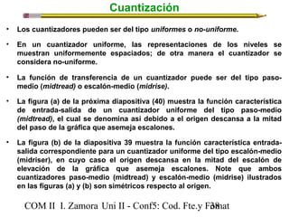 Cuantización 
• Los cuantizadores pueden ser del tipo uniformes o no-uniforme. 
• En un cuantizador uniforme, las representaciones de los niveles se 
muestran uniformemente espaciados; de otra manera el cuantizador se 
considera no-uniforme. 
• La función de transferencia de un cuantizador puede ser del tipo paso-medio 
(midtread) o escalón-medio (midrise). 
• La figura (a) de la próxima diapositiva (40) muestra la función característica 
de entrada-salida de un cuantizador uniforme del tipo paso-medio 
(midtread), el cual se denomina así debido a el origen descansa a la mitad 
del paso de la gráfica que asemeja escalones. 
• La figura (b) de la diapositiva 39 muestra la función característica entrada-salida 
correspondiente para un cuantizador uniforme del tipo escalón-medio 
(midriser), en cuyo caso el origen descansa en la mitad del escalón de 
elevación de la gráfica que asemeja escalones. Note que ambos 
cuantizadores paso-medio (midtread) y escalón-medio (midrise) ilustrados 
en las figuras (a) y (b) son simétricos respecto al origen. 
COM II I. Zamora U n i II - Conf5: Cod. Fte.y F3o8mat 
 
