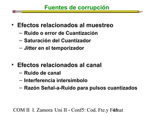 Fuentes de corrupción 
• Efectos relacionados al muestreo 
– Ruido o error de Cuantización 
– Saturación del Cuantizador 
– Jitter en el temporizador 
• Efectos relacionados al canal 
– Ruido de canal 
– Interferencia intersímbolo 
– Razón Señal-a-Ruido para pulsos cuantizados 
COM II I. Zamora U n i II - Conf5: Cod. Fte.y F4o5mat 
 