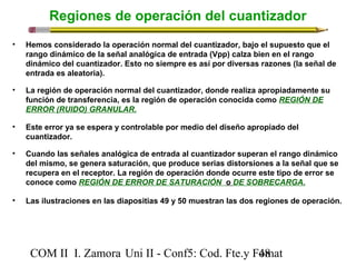 Regiones de operación del cuantizador 
• Hemos considerado la operación normal del cuantizador, bajo el supuesto que el 
rango dinámico de la señal analógica de entrada (Vpp) calza bien en el rango 
dinámico del cuantizador. Esto no siempre es así por diversas razones (la señal de 
entrada es aleatoria). 
• La región de operación normal del cuantizador, donde realiza apropiadamente su 
función de transferencia, es la región de operación conocida como REGIÓN DE 
ERROR (RUIDO) GRANULAR. 
• Este error ya se espera y controlable por medio del diseño apropiado del 
cuantizador. 
• Cuando las señales analógica de entrada al cuantizador superan el rango dinámico 
del mismo, se genera saturación, que produce serias distorsiones a la señal que se 
recupera en el receptor. La región de operación donde ocurre este tipo de error se 
conoce como REGIÓN DE ERROR DE SATURACIÓN o DE SOBRECARGA. 
• Las ilustraciones en las diapositias 49 y 50 muestran las dos regiones de operación. 
COM II I. Zamora U n i II - Conf5: Cod. Fte.y F4o8mat 
 