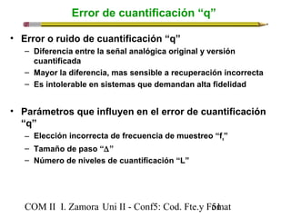 Error de cuantificación “q” 
• Error o ruido de cuantificación “q” 
– Diferencia entre la señal analógica original y versión 
cuantificada 
– Mayor la diferencia, mas sensible a recuperación incorrecta 
– Es intolerable en sistemas que demandan alta fidelidad 
• Parámetros que influyen en el error de cuantificación 
“q” 
– Elección incorrecta de frecuencia de muestreo “fs” 
– Tamaño de paso “D” 
– Número de niveles de cuantificación “L” 
COM II I. Zamora U n i II - Conf5: Cod. Fte.y F5o1mat 
 