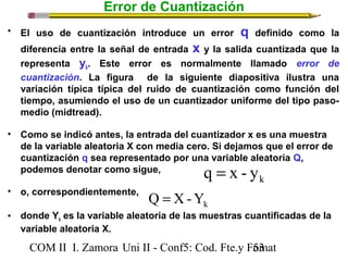 Error de Cuantización 
• El uso de cuantización introduce un error q definido como la 
diferencia entre la señal de entrada x y la salida cuantizada que la 
representa yk. Este error es normalmente llamado error de 
cuantización. La figura de la siguiente diapositiva ilustra una 
variación típica típica del ruido de cuantización como función del 
tiempo, asumiendo el uso de un cuantizador uniforme del tipo paso-medio 
(midtread). 
• Como se indicó antes, la entrada del cuantizador x es una muestra 
de la variable aleatoria X con media cero. Si dejamos que el error de 
cuantización q sea representado por una variable aleatoria Q, 
podemos denotar como sigue, 
q = x - y 
k • o, correspondientemente, 
Q = X-Y 
k • donde Yk es la variable aleatoria de las muestras cuantificadas de la 
variable aleatoria X. 
COM II I. Zamora U n i II - Conf5: Cod. Fte.y F5o3mat 
 