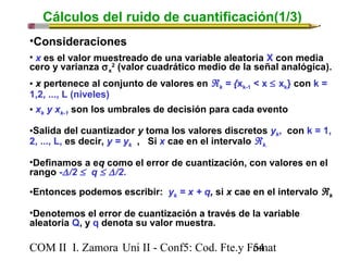 Cálculos del ruido de cuantificación(1/3) 
•Consideraciones 
• x es el valor muestreado de una variable aleatoria X con media 
cero y varianza sx 
2 (valor cuadrático medio de la señal analógica). 
• x pertenece al conjunto de valores en Âk = {xk-1 < x £ xk} con k = 
1,2, ..., L (niveles) 
• xk y xk-1 son los umbrales de decisión para cada evento 
•Salida del cuantizador y toma los valores discretos yk, con k = 1, 
2, ..., L, es decir, y = yk , Si x cae en el intervalo Âk. 
•Definamos a eq como el error de cuantización, con valores en el 
rango -D /2 £ q £ D /2. 
•Entonces podemos escribir: yk = x + q, si x cae en el intervalo Âk 
•Denotemos el error de cuantización a través de la variable 
aleatoria Q, y q denota su valor muestra. 
COM II I. Zamora U n i II - Conf5: Cod. Fte.y F5o4mat 
 