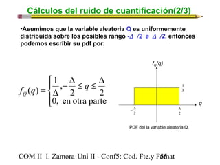 Cálculos del ruido de cuantificación(2/3) 
•Asumimos que la variable aleatoria Q es uniformemente 
distribuida sobre los posibles rango -D /2 a D /2, entonces 
podemos escribir su pdf por: 
ïî 
ïí ì 
- D £ £ D 
1 , 
f (q) q Q 
= D 
2 2 
0, en otra parte 
fQ(q) 
- D 
COM II I. Zamora U n i II - Conf5: Cod. Fte.y F5o5mat 
q 
1 
D 
D 
2 
2 
PDF del la variable aleatoria Q. 
 