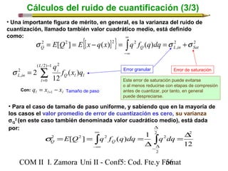 Cálculos del ruido de cuantificación (3/3) 
• Una importante figura de mérito, en general, es la varianza del ruido de 
cuantización, llamado también valor cuadrático medio, está definido 
como: 
{[ ] } 2 2 
2 [ 2 ] ( ) 2 2 ( ) Q Q L in Sat s = E Q = E x - q x = òq f q dq =s +s 
s = Error granular Error de saturación 
L in f x q 
• Para el caso de tamaño de paso uniforme, y sabiendo que en la mayoría de 
los casos el valor promedio de error de cuantización es cero, su varianza 
sQ 
2 (en este caso también denominada valor cuadrático medio), está dada 
por: 
2 2 2 2 =D 
= = ò = ò 
E Q q f q dq q dq Q Q s 
COM II I. Zamora U n i II - Conf5: Cod. Fte.y F5o6mat 
12 
[ ] ( ) 1 
2 2 
2 
D 
D 
-D 
¥ 
-¥ 
, 
¥ 
-¥ 
Q l l 
L 
l 
ql ( ) 
12 
2 
( 2) 1 
0 
2 
2 
, å- 
= 
Este error de saturación puede evitarse 
o al menos reducirse con etapas de compresión 
antes de cuantizar, por tanto, en general 
puede despreciarse. 
l l l q = x - x Con: +1 Tamaño de paso 
 