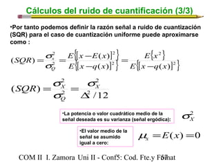 Cálculos del ruido de cuantificación (3/3) 
•Por tanto podemos definir la razón señal a ruido de cuantización 
(SQR) para el caso de cuantización uniforme puede aproximarse 
como : 
{[ ] } 
{[ ] } 
{ 2 
} 
{[ ]2} 
2 
2 
2 
SQR s 
E x E x 
= = - 
s 
( ) ( ) 
x 
2 
E x 
E x q x 
E x q x 
- 
= 
( ) ( ) 
Q 
- 
2 
SQR = s 
= s 
X X 
/12 
2 
( ) 2 
2 
D 
s 
Q 
COM II I. Zamora U n i II - Conf5: Cod. Fte.y F5o7mat 
2X s 
•La potencia o valor cuadrático medio de la 
señal deseada es su varianza (señal ergódica): 
=E(x) =0 x m 
•El valor medio de la 
señal se asumido 
igual a cero: 
 