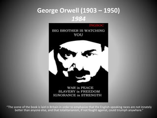 George Orwell (1903 – 1950)
1984
“The scene of the book is laid in Britain in order to emphasize that the English-speaking races are not innately
better than anyone else, and that totalitarianism, if not fought against, could triumph anywhere.”
 