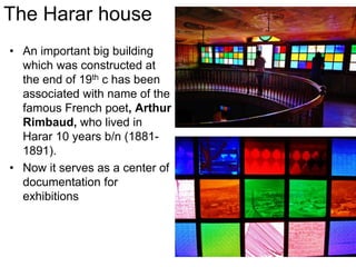 • An important big building
which was constructed at
the end of 19th c has been
associated with name of the
famous French poet, Arthur
Rimbaud, who lived in
Harar 10 years b/n (1881-
1891).
• Now it serves as a center of
documentation for
exhibitions
The Harar house
 