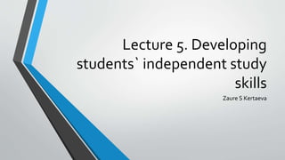 Lecture 5. Developing
students` independent study
skills
Zaure S Kertaeva
 